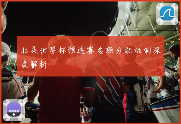 北美世界杯预选赛名额分配机制深度解析